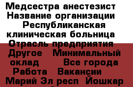 Медсестра-анестезист › Название организации ­ Республиканская клиническая больница › Отрасль предприятия ­ Другое › Минимальный оклад ­ 1 - Все города Работа » Вакансии   . Марий Эл респ.,Йошкар-Ола г.